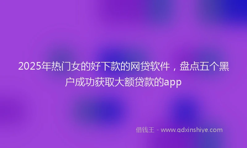 2025年热门女的好下款的网贷软件，盘点五个黑户成功获取大额贷款的app