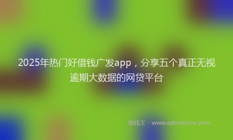 2025年热门好借钱广发app，分享五个真正无视逾期大数据的网贷平台
