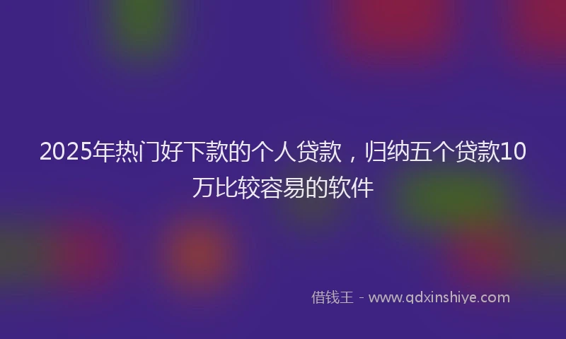 2025年热门好下款的个人贷款，归纳五个贷款10万比较容易的软件