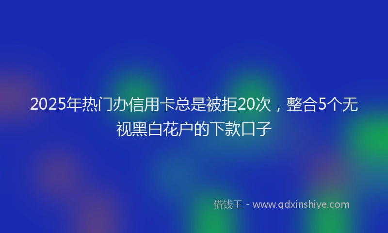 2025年热门办信用卡总是被拒20次，整合5个无视黑白花户的下款口子