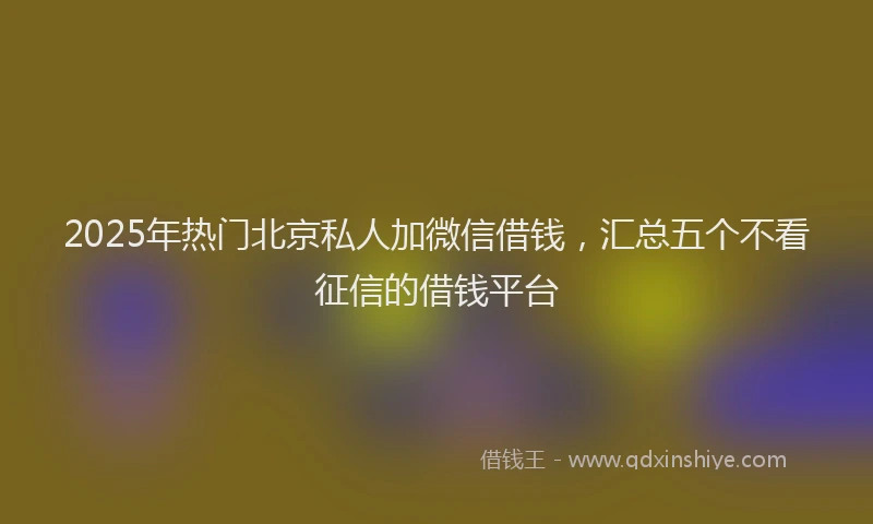 2025年热门北京私人加微信借钱，汇总五个不看征信的借钱平台