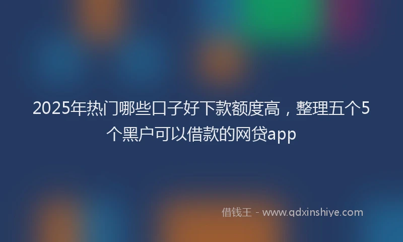 2025年热门哪些口子好下款额度高，整理五个5个黑户可以借款的网贷app