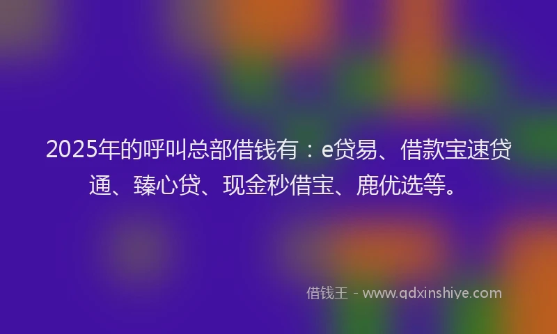 2025年的呼叫总部借钱有：e贷易、借款宝速贷通、臻心贷、现金秒借宝、鹿优选等。