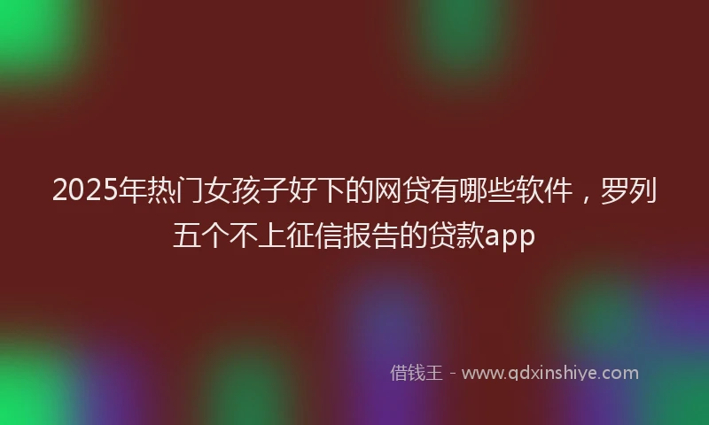 2025年热门女孩子好下的网贷有哪些软件，罗列五个不上征信报告的贷款app