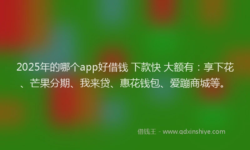 2025年的哪个app好借钱 下款快 大额有：享下花、芒果分期、我来贷、惠花钱包、爱蹦商城等。