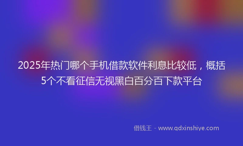 2025年热门哪个手机借款软件利息比较低，概括5个不看征信无视黑白百分百下款平台