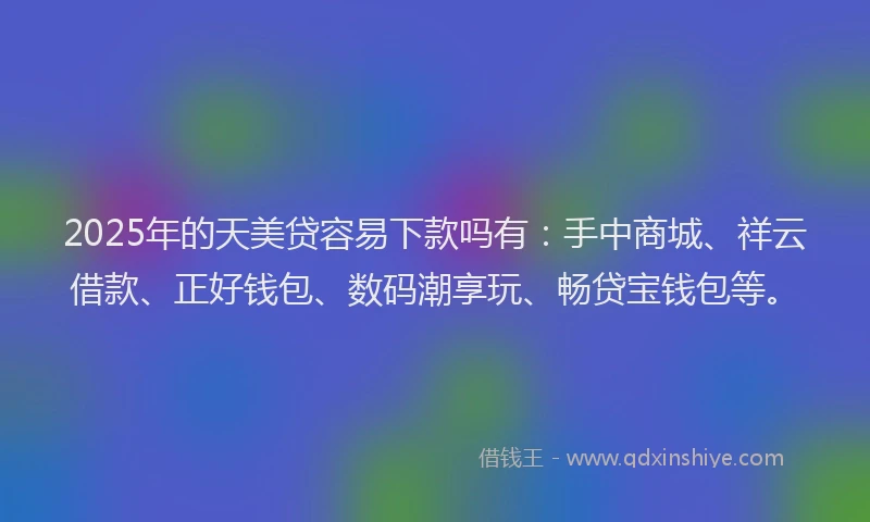 2025年的天美贷容易下款吗有：手中商城、祥云借款、正好钱包、数码潮享玩、畅贷宝钱包等。