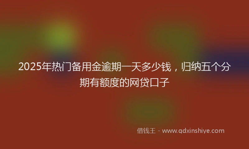 2025年热门备用金逾期一天多少钱，归纳五个分期有额度的网贷口子