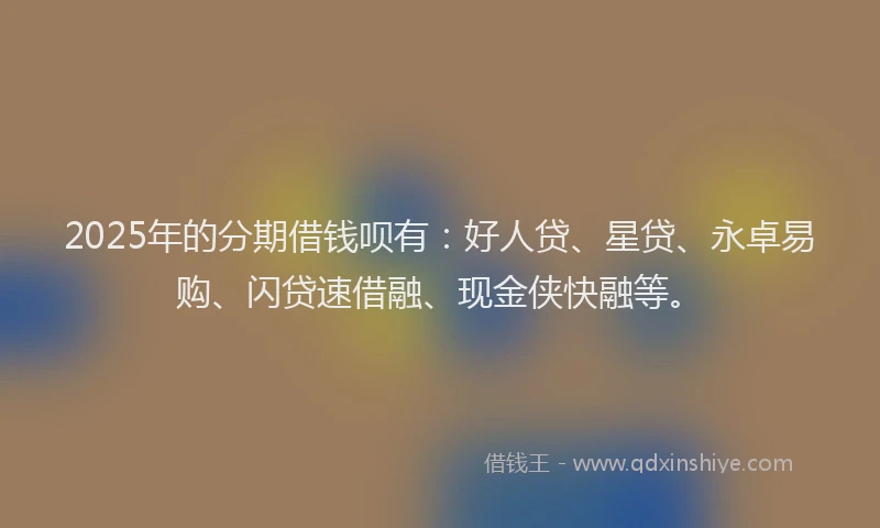 2025年的分期借钱呗有：好人贷、星贷、永卓易购、闪贷速借融、现金侠快融等。