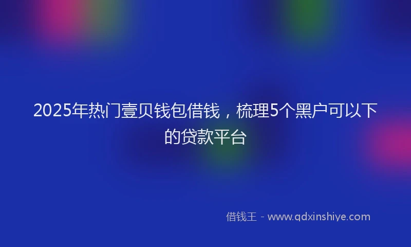 2025年热门壹贝钱包借钱，梳理5个黑户可以下的贷款平台
