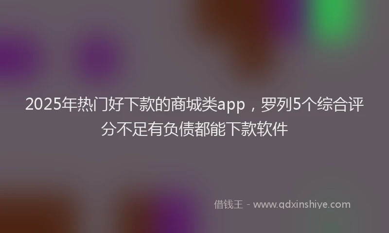 2025年热门好下款的商城类app，罗列5个综合评分不足有负债都能下款软件