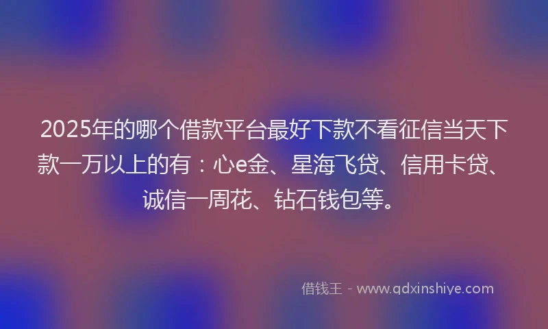 2025年的哪个借款平台最好下款不看征信当天下款一万以上的有：心e金、星海飞贷、信用卡贷、诚信一周花、钻石钱包等。