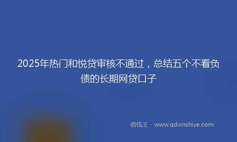 2025年热门和悦贷审核不通过，总结五个不看负债的长期网贷口子