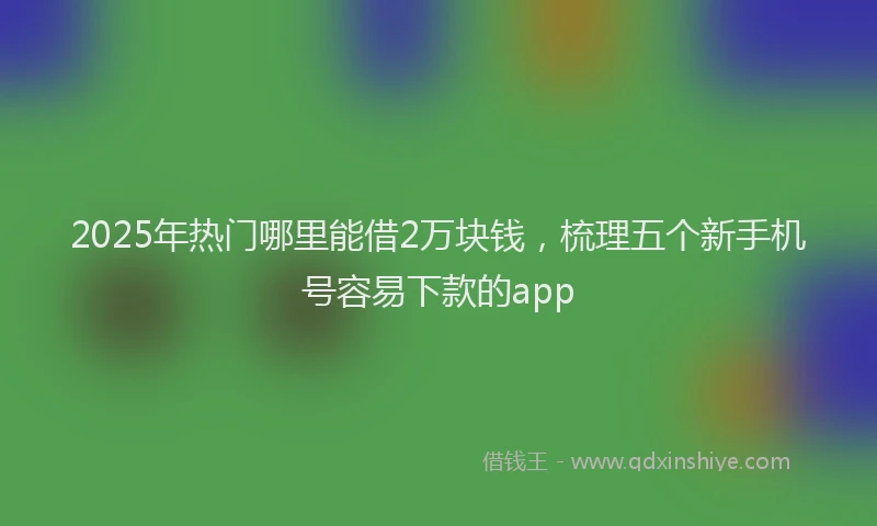2025年热门哪里能借2万块钱，梳理五个新手机号容易下款的app