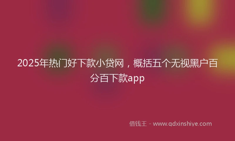 2025年热门好下款小贷网，概括五个无视黑户百分百下款app
