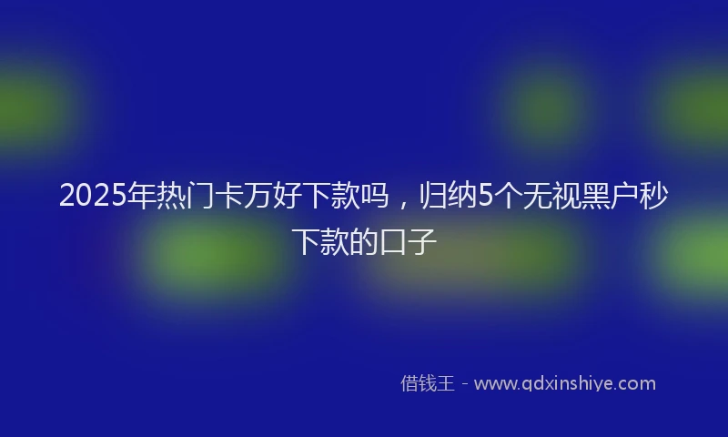 2025年热门卡万好下款吗，归纳5个无视黑户秒下款的口子