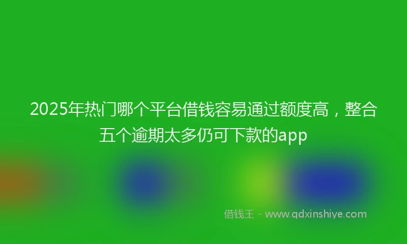 2025年热门哪个平台借钱容易通过额度高，整合五个逾期太多仍可下款的app