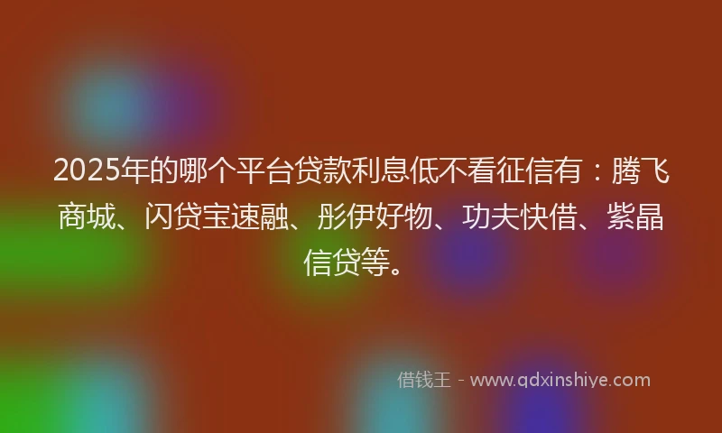 2025年的哪个平台贷款利息低不看征信有：腾飞商城、闪贷宝速融、彤伊好物、功夫快借、紫晶信贷等。