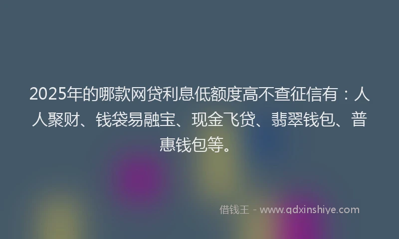 2025年的哪款网贷利息低额度高不查征信有：人人聚财、钱袋易融宝、现金飞贷、翡翠钱包、普惠钱包等。