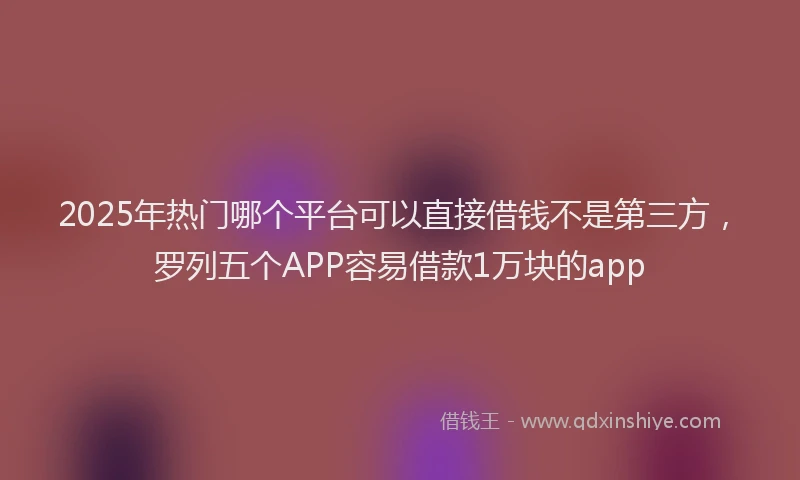 2025年热门哪个平台可以直接借钱不是第三方，罗列五个APP容易借款1万块的app