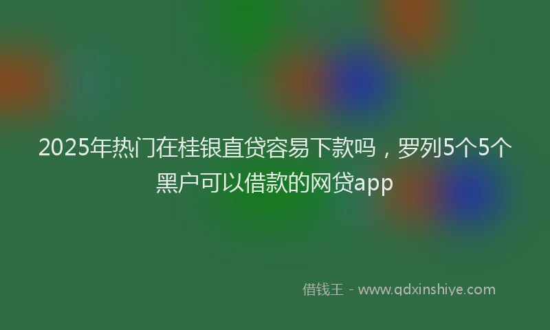 2025年热门在桂银直贷容易下款吗，罗列5个5个黑户可以借款的网贷app