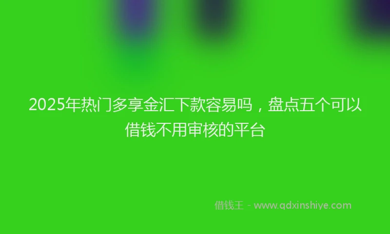 2025年热门多享金汇下款容易吗，盘点五个可以借钱不用审核的平台