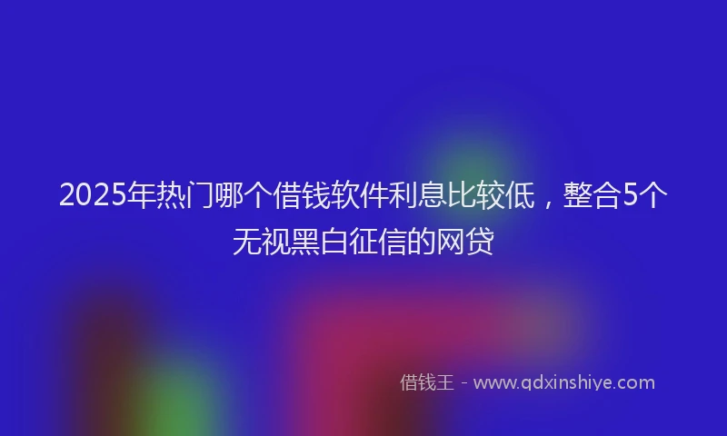 2025年热门哪个借钱软件利息比较低，整合5个无视黑白征信的网贷