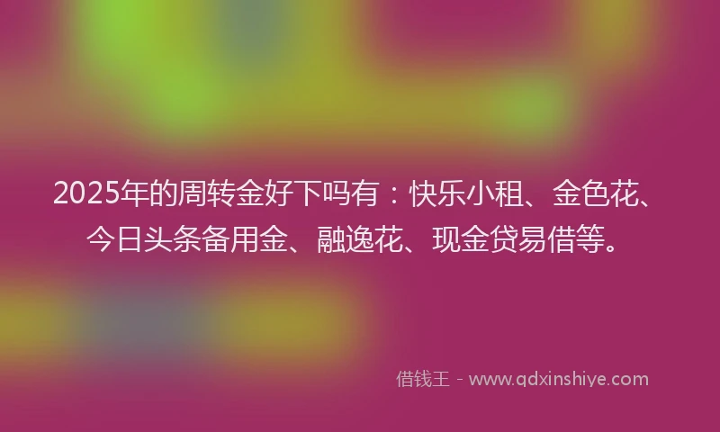 2025年的周转金好下吗有：快乐小租、金色花、今日头条备用金、融逸花、现金贷易借等。