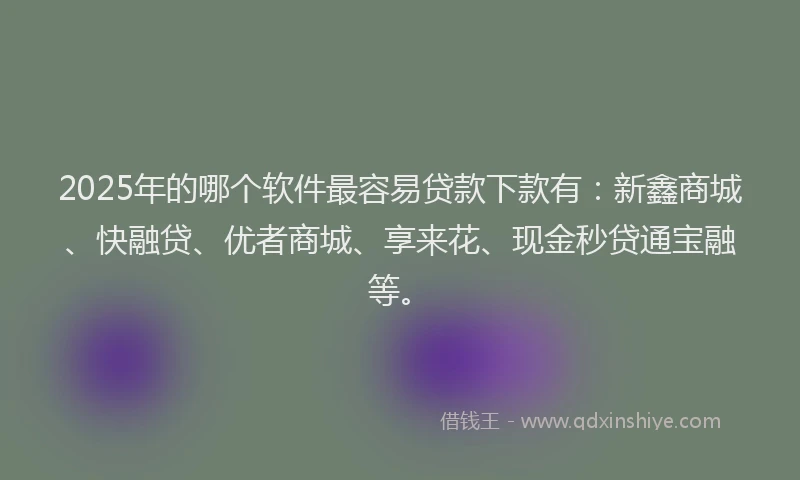2025年的哪个软件最容易贷款下款有：新鑫商城、快融贷、优者商城、享来花、现金秒贷通宝融等。