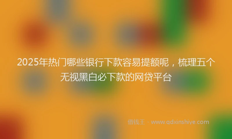 2025年热门哪些银行下款容易提额呢，梳理五个无视黑白必下款的网贷平台
