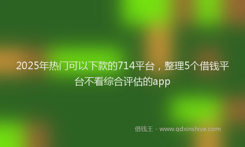 2025年热门可以下款的714平台，整理5个借钱平台不看综合评估的app