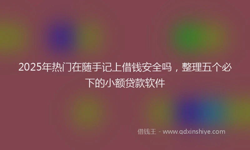 2025年热门在随手记上借钱安全吗，整理五个必下的小额贷款软件