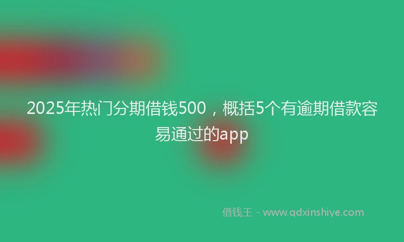 2025年热门分期借钱500，概括5个有逾期借款容易通过的app