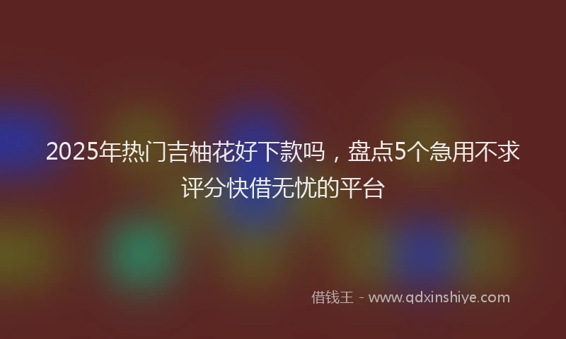 2025年热门吉柚花好下款吗，盘点5个急用不求评分快借无忧的平台
