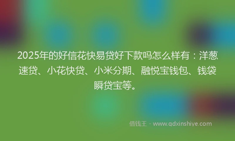 2025年的好信花快易贷好下款吗怎么样有：洋葱速贷、小花快贷、小米分期、融悦宝钱包、钱袋瞬贷宝等。