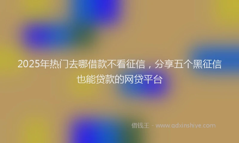2025年热门去哪借款不看征信，分享五个黑征信也能贷款的网贷平台