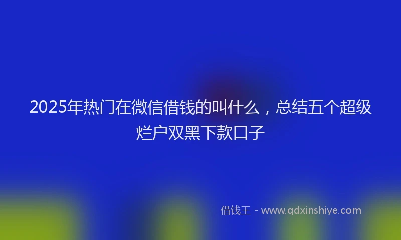2025年热门在微信借钱的叫什么，总结五个超级烂户双黑下款口子