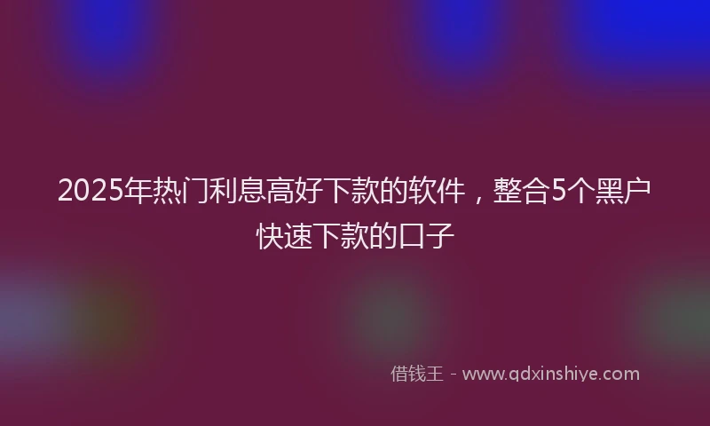 2025年热门利息高好下款的软件，整合5个黑户快速下款的口子