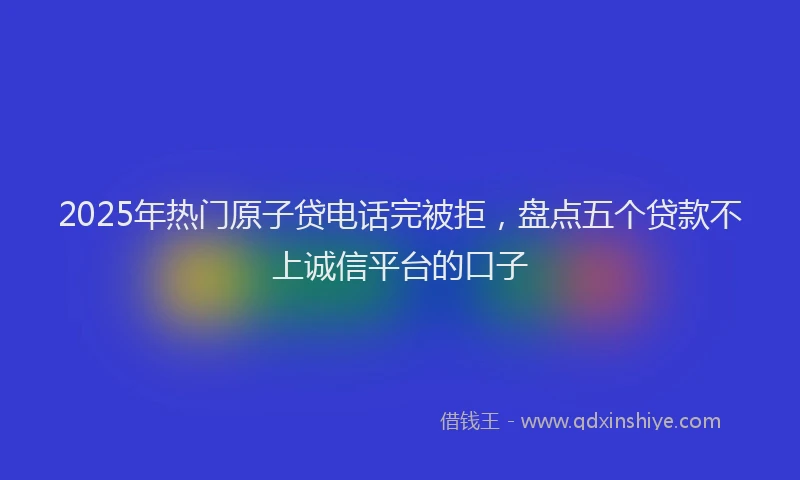 2025年热门原子贷电话完被拒，盘点五个贷款不上诚信平台的口子