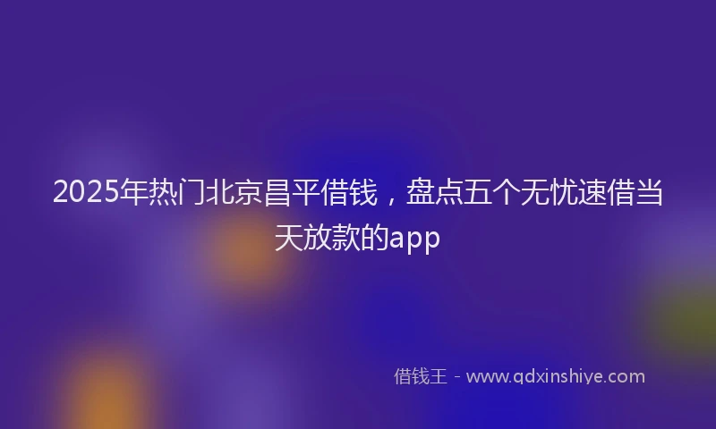 2025年热门北京昌平借钱，盘点五个无忧速借当天放款的app