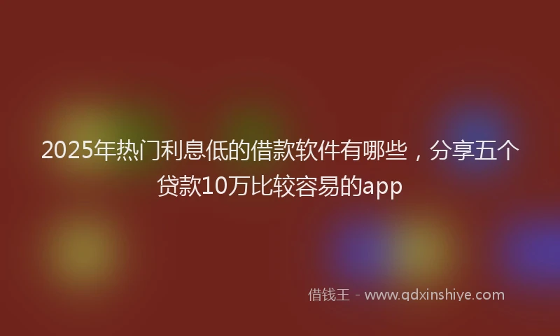 2025年热门利息低的借款软件有哪些，分享五个贷款10万比较容易的app