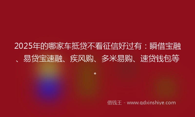 2025年的哪家车抵贷不看征信好过有：瞬借宝融、易贷宝速融、疾风购、多米易购、速贷钱包等。