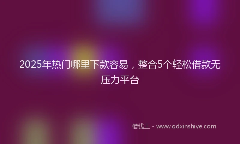 2025年热门哪里下款容易，整合5个轻松借款无压力平台