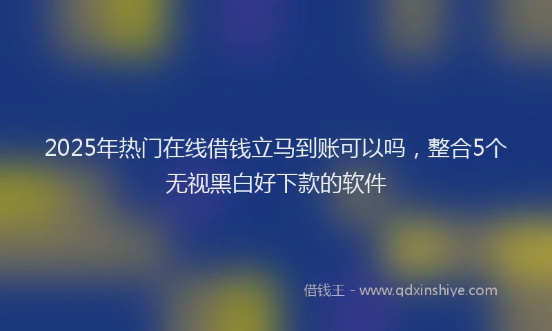 2025年热门在线借钱立马到账可以吗，整合5个无视黑白好下款的软件