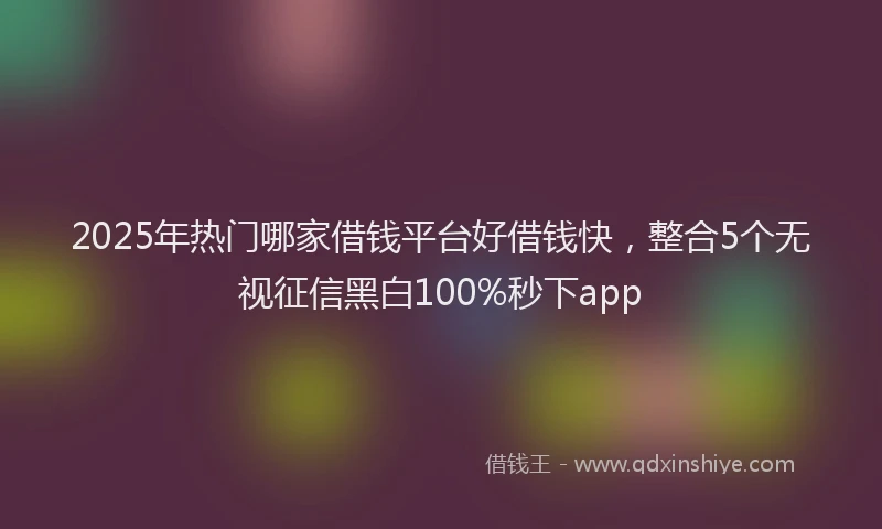 2025年热门哪家借钱平台好借钱快，整合5个无视征信黑白100%秒下app