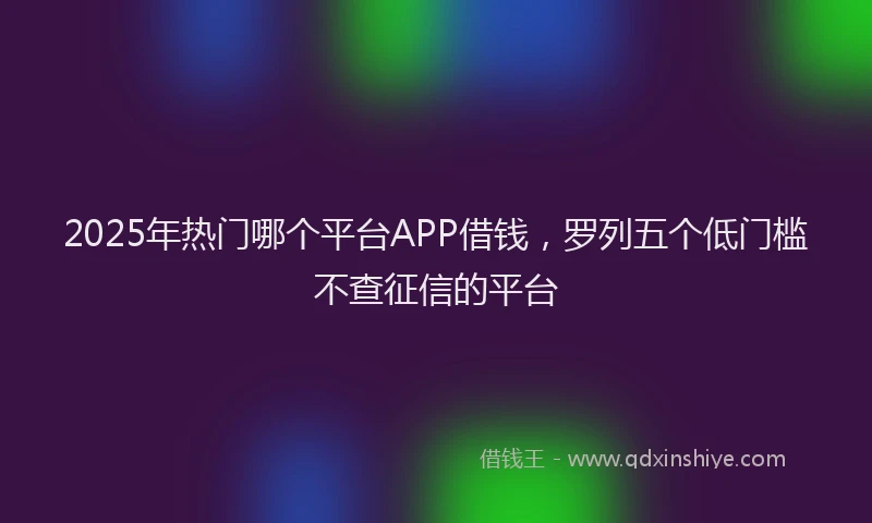 2025年热门哪个平台APP借钱，罗列五个低门槛不查征信的平台