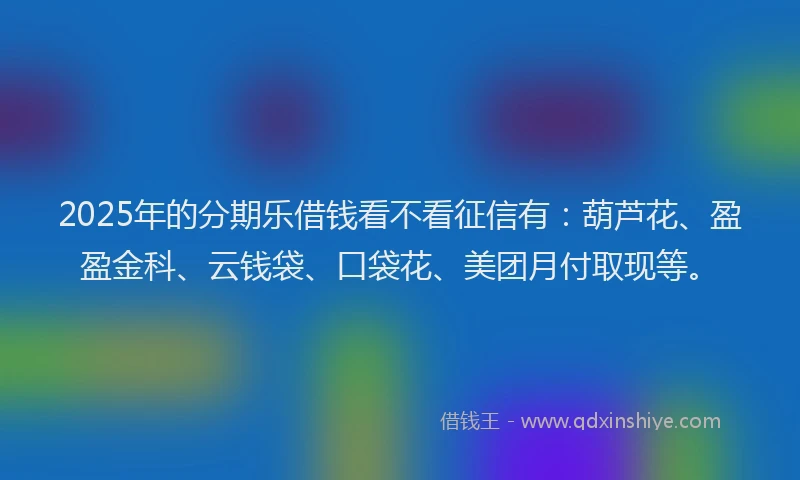 2025年的分期乐借钱看不看征信有：葫芦花、盈盈金科、云钱袋、口袋花、美团月付取现等。