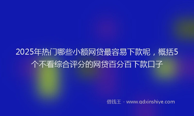 2025年热门哪些小额网贷最容易下款呢，概括5个不看综合评分的网贷百分百下款口子