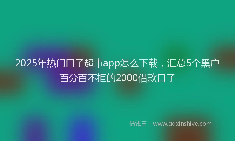 2025年热门口子超市app怎么下载，汇总5个黑户百分百不拒的2000借款口子