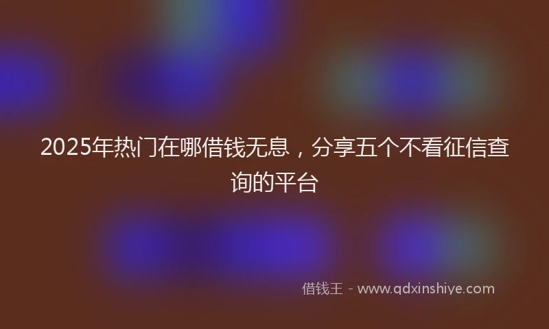 2025年热门在哪借钱无息，分享五个不看征信查询的平台